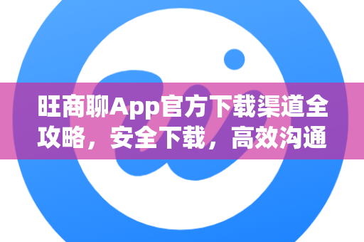 旺商聊App官方下载渠道全攻略，安全下载，高效沟通